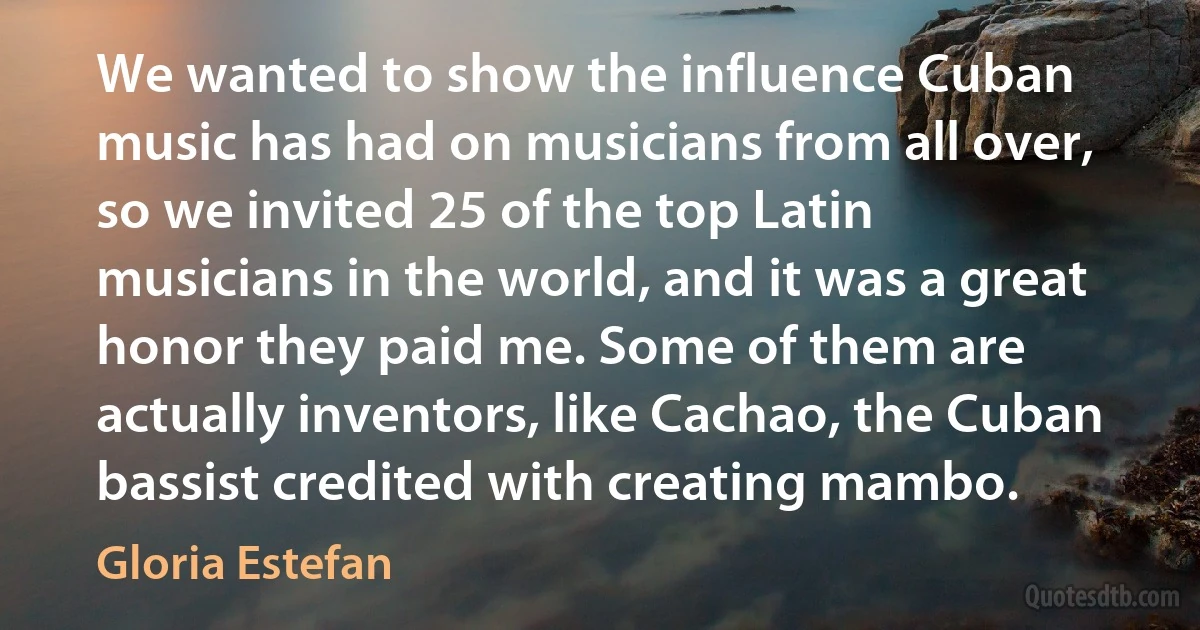 We wanted to show the influence Cuban music has had on musicians from all over, so we invited 25 of the top Latin musicians in the world, and it was a great honor they paid me. Some of them are actually inventors, like Cachao, the Cuban bassist credited with creating mambo. (Gloria Estefan)