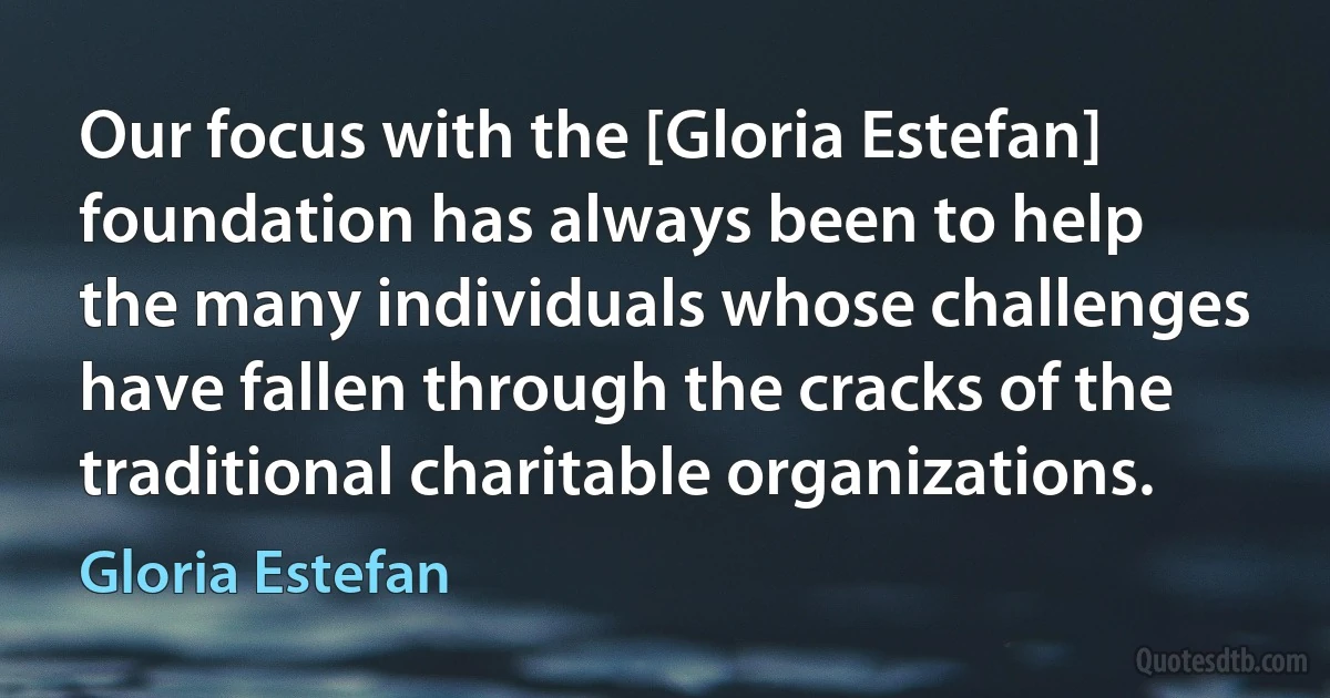 Our focus with the [Gloria Estefan] foundation has always been to help the many individuals whose challenges have fallen through the cracks of the traditional charitable organizations. (Gloria Estefan)