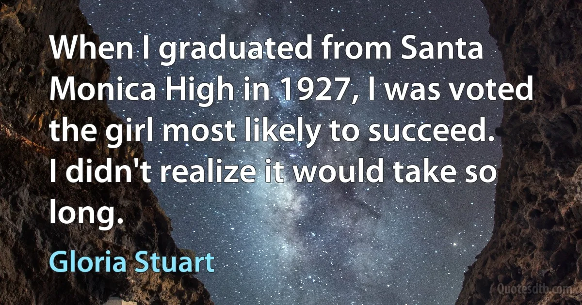 When I graduated from Santa Monica High in 1927, I was voted the girl most likely to succeed. I didn't realize it would take so long. (Gloria Stuart)