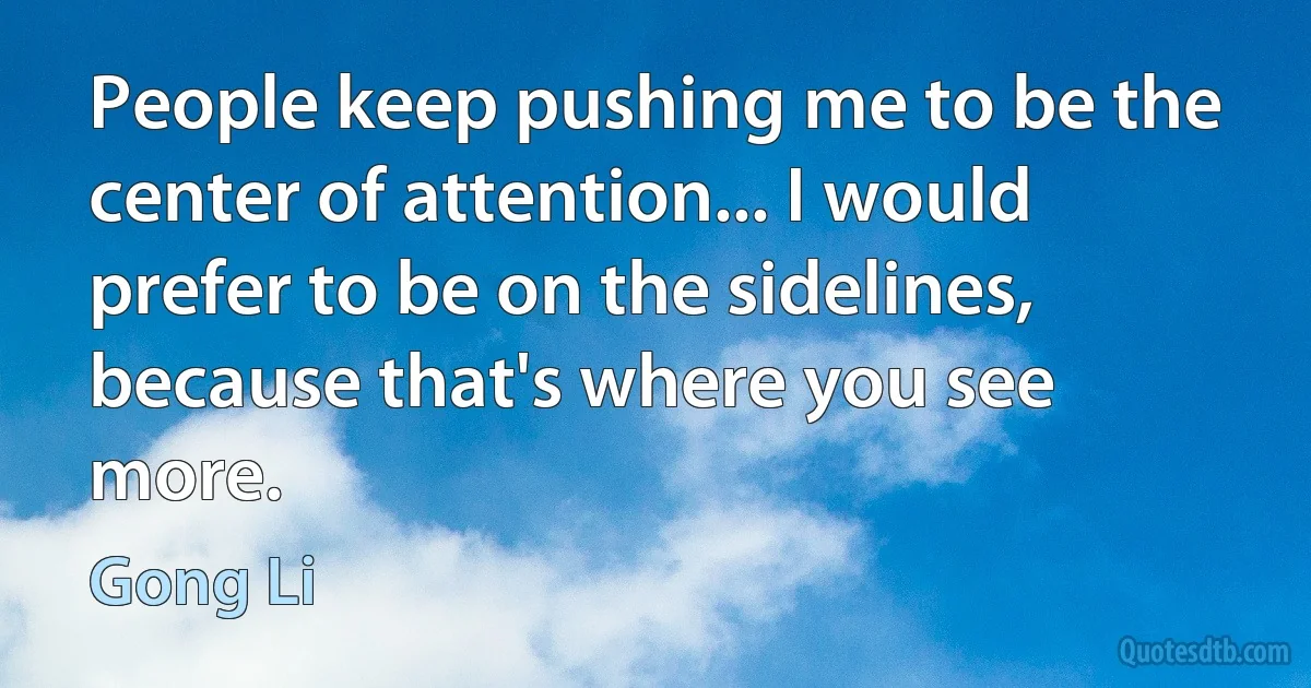 People keep pushing me to be the center of attention... I would prefer to be on the sidelines, because that's where you see more. (Gong Li)