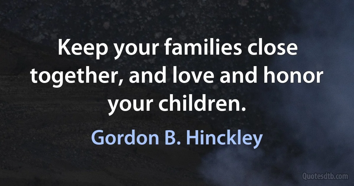 Keep your families close together, and love and honor your children. (Gordon B. Hinckley)