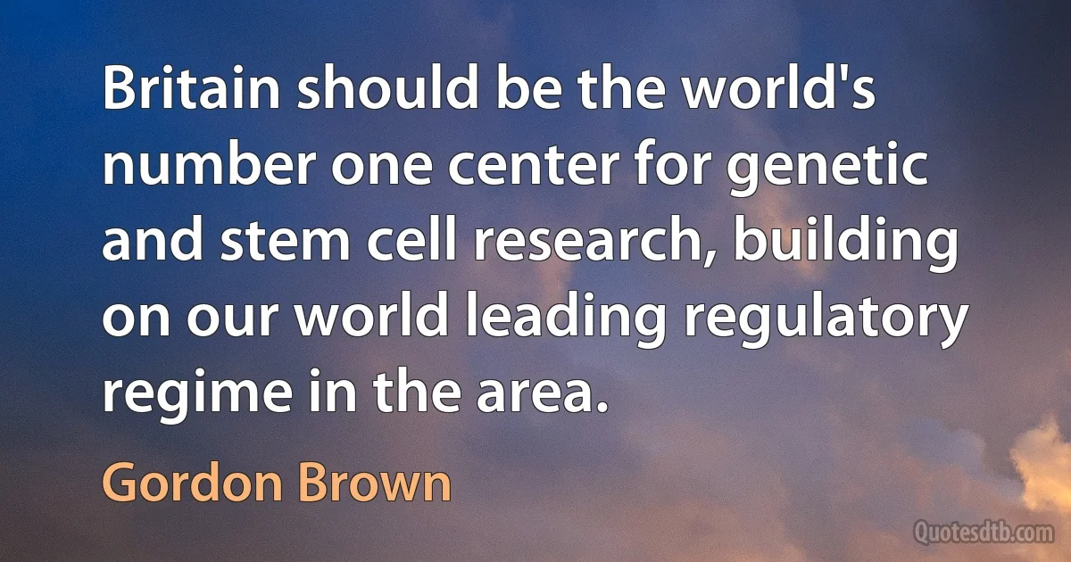 Britain should be the world's number one center for genetic and stem cell research, building on our world leading regulatory regime in the area. (Gordon Brown)