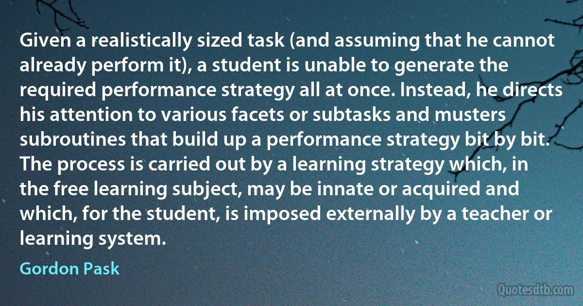 Given a realistically sized task (and assuming that he cannot already perform it), a student is unable to generate the required performance strategy all at once. Instead, he directs his attention to various facets or subtasks and musters subroutines that build up a performance strategy bit by bit. The process is carried out by a learning strategy which, in the free learning subject, may be innate or acquired and which, for the student, is imposed externally by a teacher or learning system. (Gordon Pask)