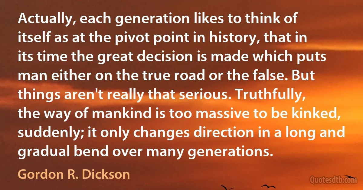 Actually, each generation likes to think of itself as at the pivot point in history, that in its time the great decision is made which puts man either on the true road or the false. But things aren't really that serious. Truthfully, the way of mankind is too massive to be kinked, suddenly; it only changes direction in a long and gradual bend over many generations. (Gordon R. Dickson)