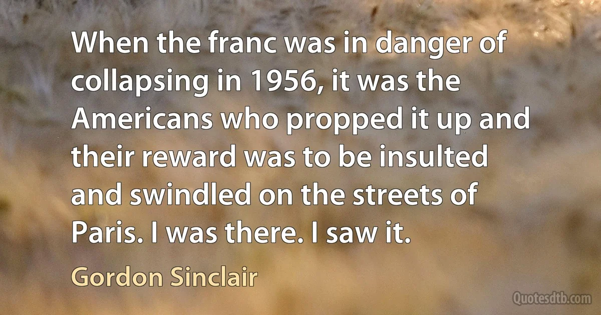 When the franc was in danger of collapsing in 1956, it was the Americans who propped it up and their reward was to be insulted and swindled on the streets of Paris. I was there. I saw it. (Gordon Sinclair)