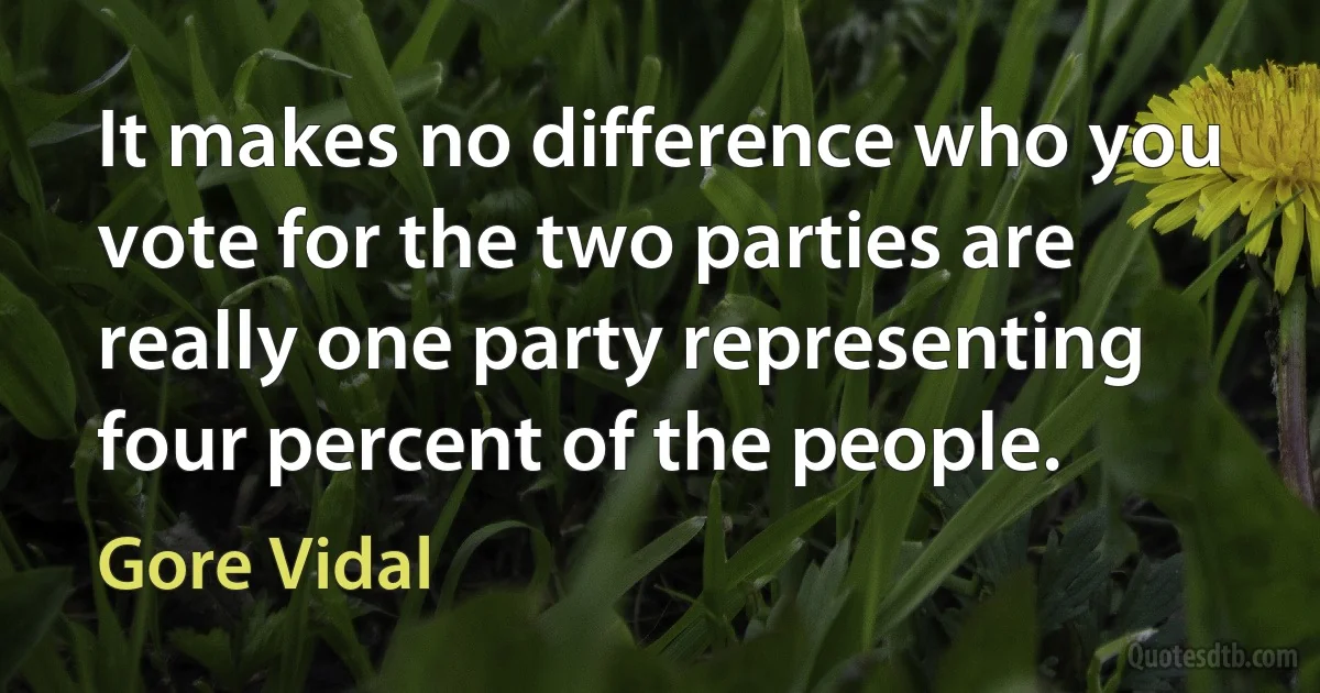 It makes no difference who you vote for the two parties are really one party representing four percent of the people. (Gore Vidal)