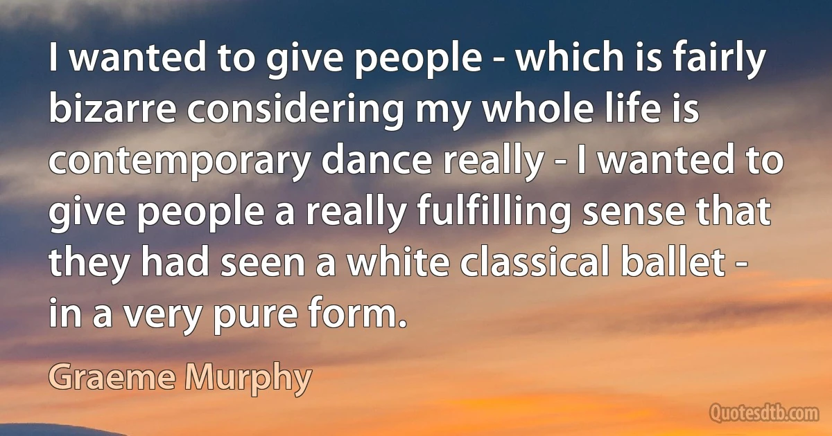 I wanted to give people - which is fairly bizarre considering my whole life is contemporary dance really - I wanted to give people a really fulfilling sense that they had seen a white classical ballet - in a very pure form. (Graeme Murphy)