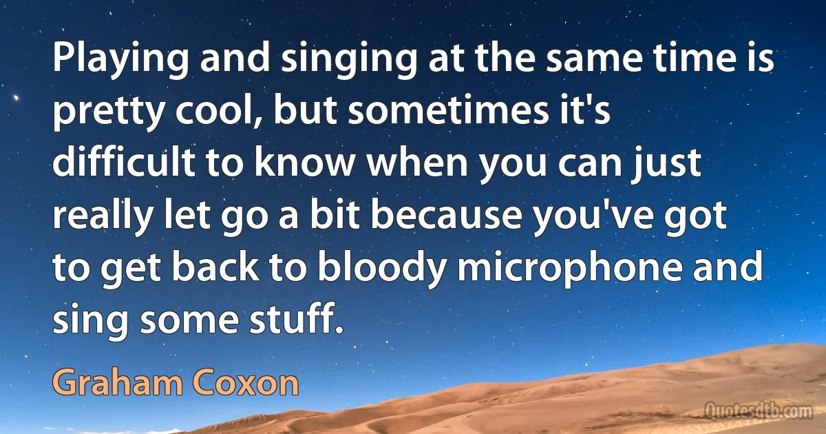 Playing and singing at the same time is pretty cool, but sometimes it's difficult to know when you can just really let go a bit because you've got to get back to bloody microphone and sing some stuff. (Graham Coxon)