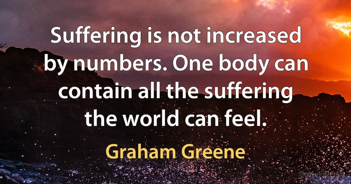 Suffering is not increased by numbers. One body can contain all the suffering the world can feel. (Graham Greene)