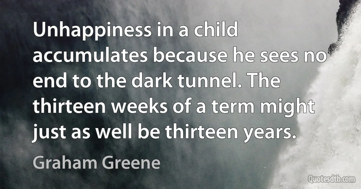 Unhappiness in a child accumulates because he sees no end to the dark tunnel. The thirteen weeks of a term might just as well be thirteen years. (Graham Greene)