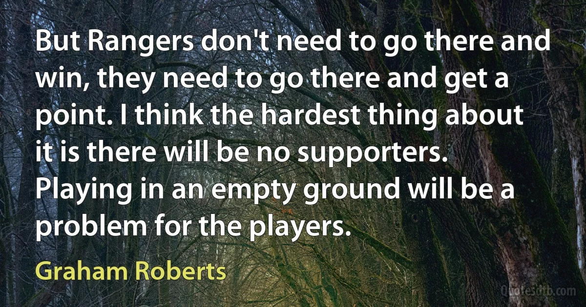 But Rangers don't need to go there and win, they need to go there and get a point. I think the hardest thing about it is there will be no supporters. Playing in an empty ground will be a problem for the players. (Graham Roberts)