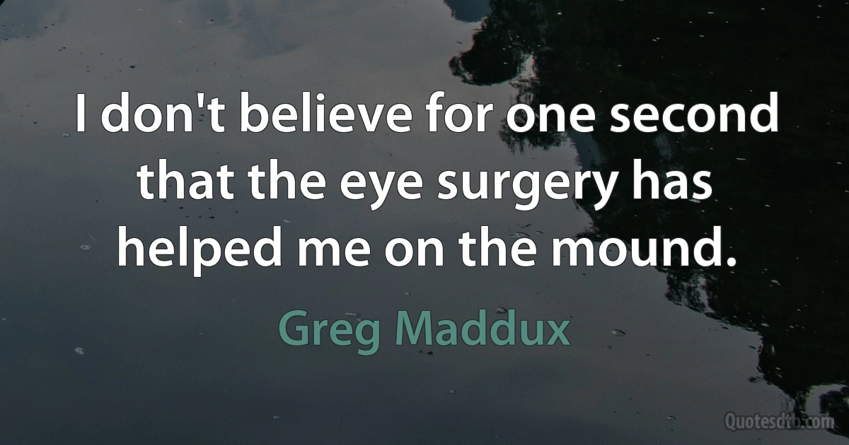 I don't believe for one second that the eye surgery has helped me on the mound. (Greg Maddux)