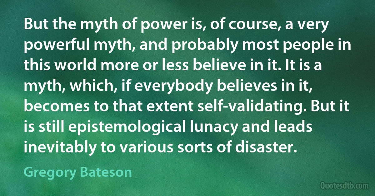 But the myth of power is, of course, a very powerful myth, and probably most people in this world more or less believe in it. It is a myth, which, if everybody believes in it, becomes to that extent self-validating. But it is still epistemological lunacy and leads inevitably to various sorts of disaster. (Gregory Bateson)