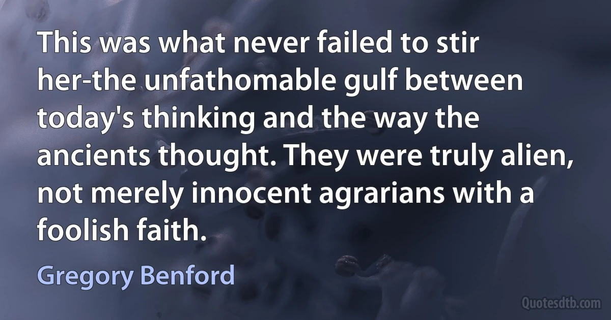 This was what never failed to stir her-the unfathomable gulf between today's thinking and the way the ancients thought. They were truly alien, not merely innocent agrarians with a foolish faith. (Gregory Benford)