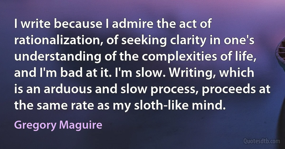 I write because I admire the act of rationalization, of seeking clarity in one's understanding of the complexities of life, and I'm bad at it. I'm slow. Writing, which is an arduous and slow process, proceeds at the same rate as my sloth-like mind. (Gregory Maguire)