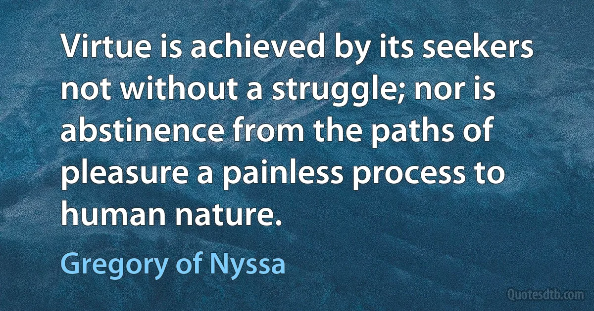 Virtue is achieved by its seekers not without a struggle; nor is abstinence from the paths of pleasure a painless process to human nature. (Gregory of Nyssa)