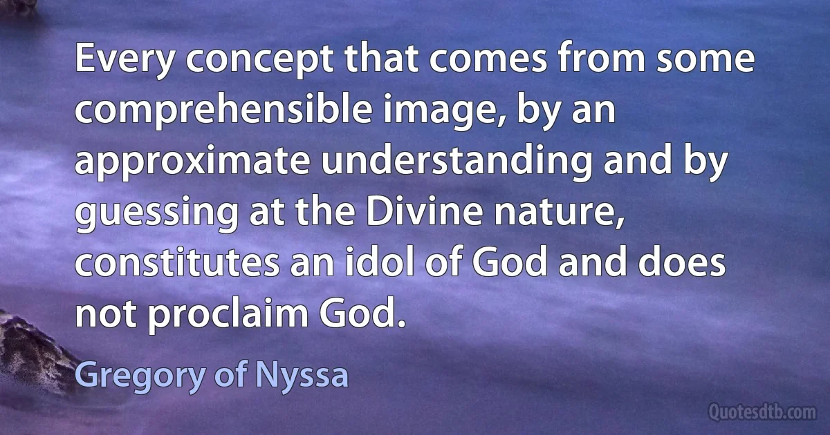 Every concept that comes from some comprehensible image, by an approximate understanding and by guessing at the Divine nature, constitutes an idol of God and does not proclaim God. (Gregory of Nyssa)