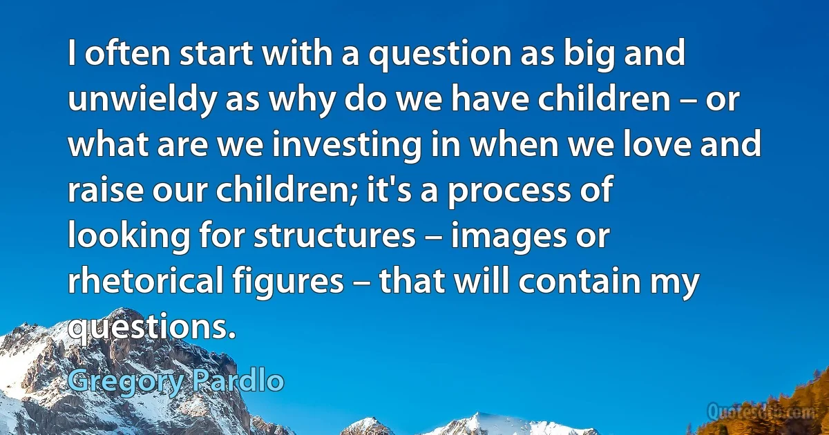 I often start with a question as big and unwieldy as why do we have children – or what are we investing in when we love and raise our children; it's a process of looking for structures – images or rhetorical figures – that will contain my questions. (Gregory Pardlo)