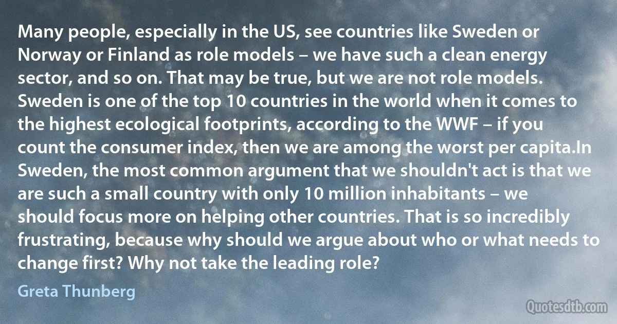 Many people, especially in the US, see countries like Sweden or Norway or Finland as role models – we have such a clean energy sector, and so on. That may be true, but we are not role models. Sweden is one of the top 10 countries in the world when it comes to the highest ecological footprints, according to the WWF – if you count the consumer index, then we are among the worst per capita.In Sweden, the most common argument that we shouldn't act is that we are such a small country with only 10 million inhabitants – we should focus more on helping other countries. That is so incredibly frustrating, because why should we argue about who or what needs to change first? Why not take the leading role? (Greta Thunberg)