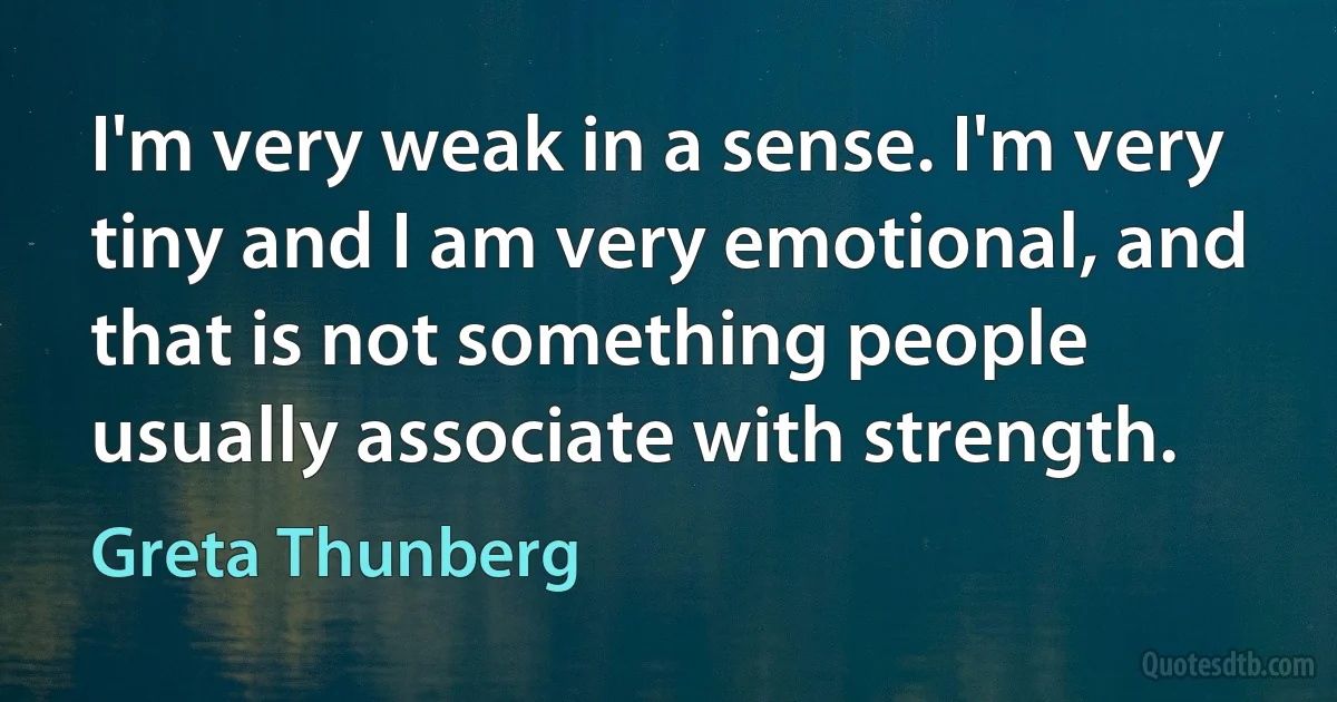 I'm very weak in a sense. I'm very tiny and I am very emotional, and that is not something people usually associate with strength. (Greta Thunberg)