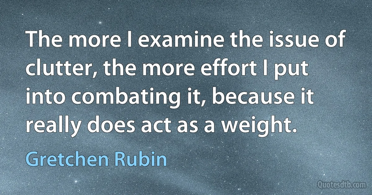 The more I examine the issue of clutter, the more effort I put into combating it, because it really does act as a weight. (Gretchen Rubin)