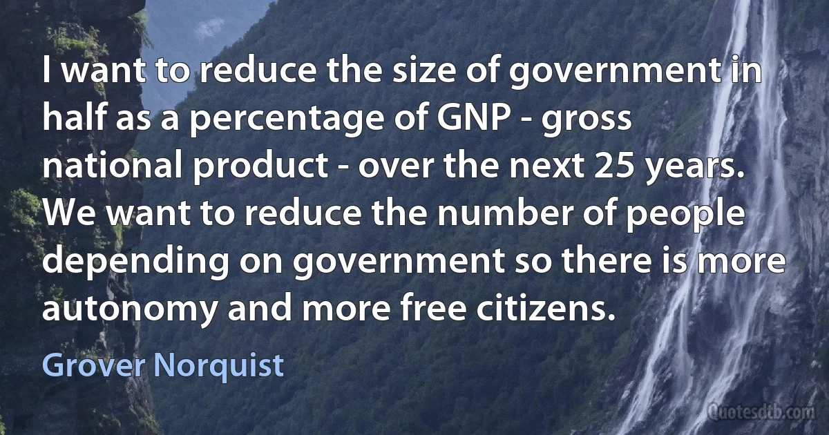 I want to reduce the size of government in half as a percentage of GNP - gross national product - over the next 25 years. We want to reduce the number of people depending on government so there is more autonomy and more free citizens. (Grover Norquist)