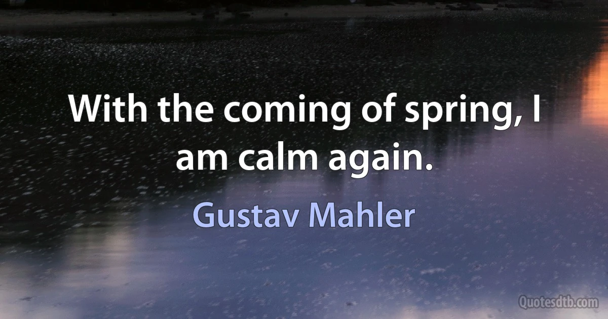 With the coming of spring, I am calm again. (Gustav Mahler)