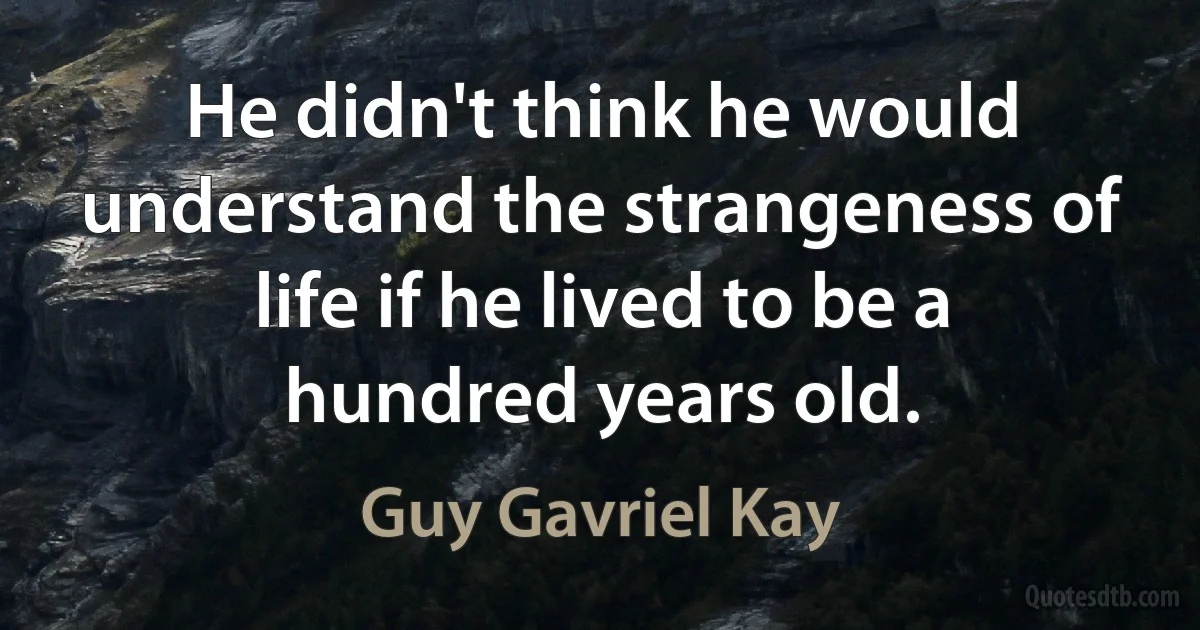 He didn't think he would understand the strangeness of life if he lived to be a hundred years old. (Guy Gavriel Kay)