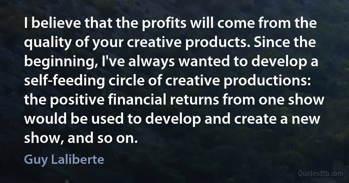 I believe that the profits will come from the quality of your creative products. Since the beginning, I've always wanted to develop a self-feeding circle of creative productions: the positive financial returns from one show would be used to develop and create a new show, and so on. (Guy Laliberte)