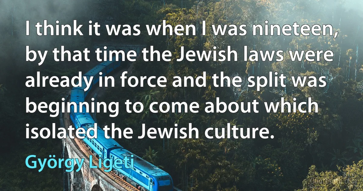 I think it was when I was nineteen, by that time the Jewish laws were already in force and the split was beginning to come about which isolated the Jewish culture. (György Ligeti)