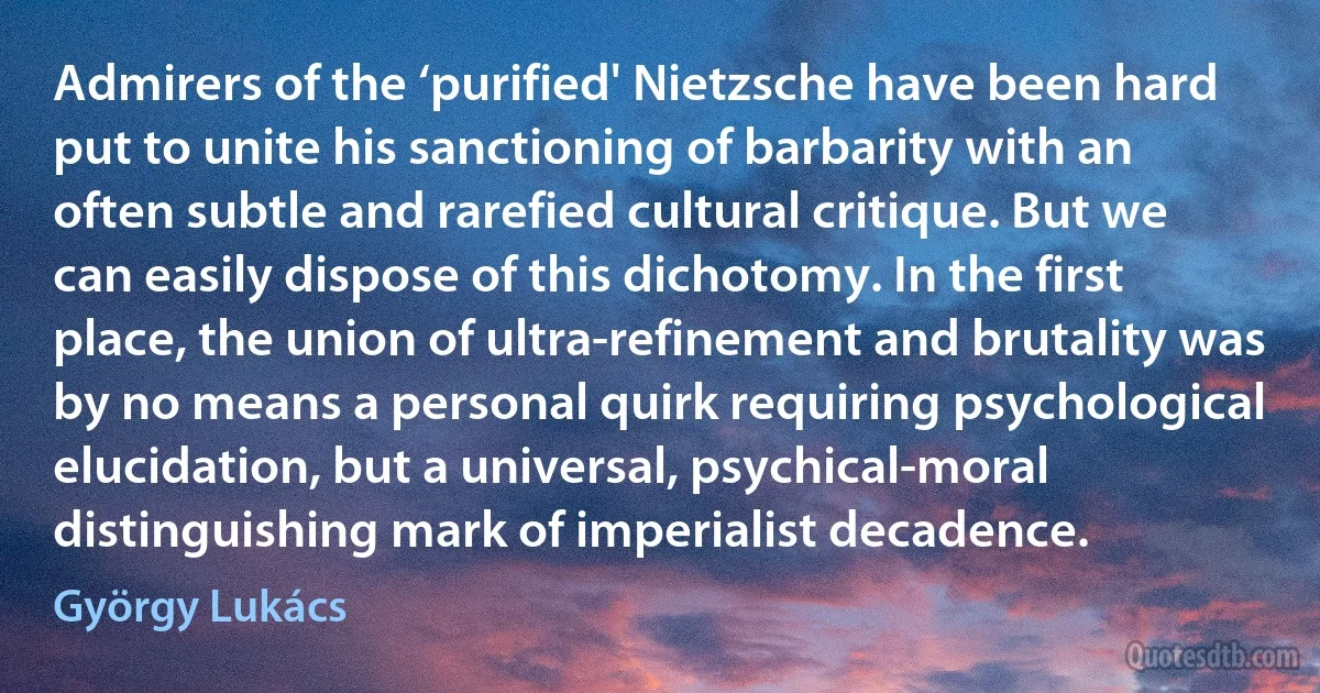 Admirers of the ‘purified' Nietzsche have been hard put to unite his sanctioning of barbarity with an often subtle and rarefied cultural critique. But we can easily dispose of this dichotomy. In the first place, the union of ultra-refinement and brutality was by no means a personal quirk requiring psychological elucidation, but a universal, psychical-moral distinguishing mark of imperialist decadence. (György Lukács)