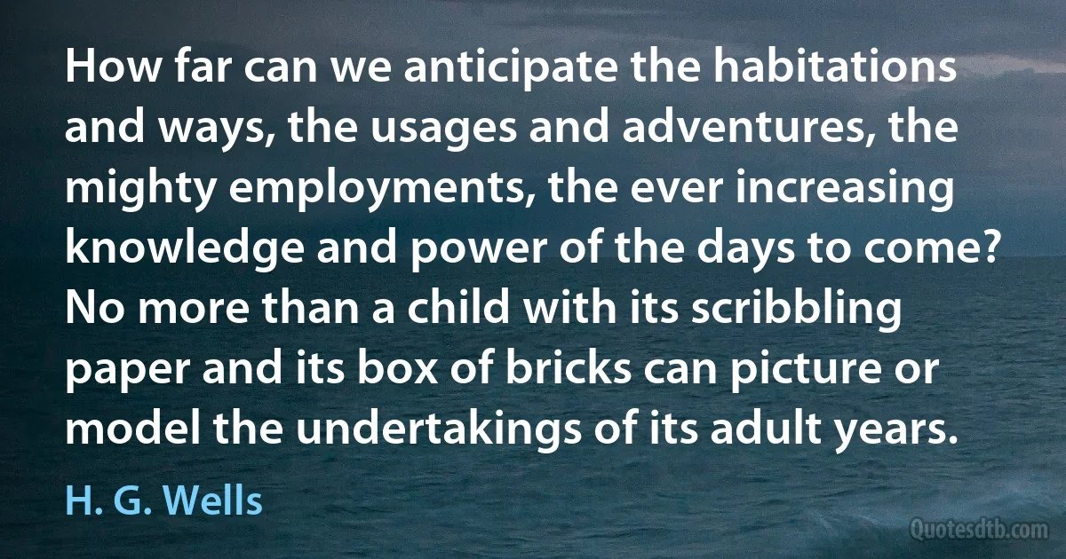 How far can we anticipate the habitations and ways, the usages and adventures, the mighty employments, the ever increasing knowledge and power of the days to come? No more than a child with its scribbling paper and its box of bricks can picture or model the undertakings of its adult years. (H. G. Wells)