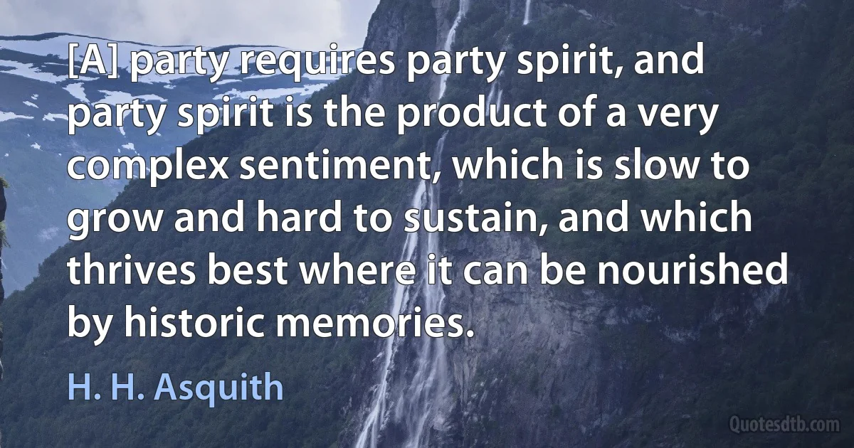 [A] party requires party spirit, and party spirit is the product of a very complex sentiment, which is slow to grow and hard to sustain, and which thrives best where it can be nourished by historic memories. (H. H. Asquith)