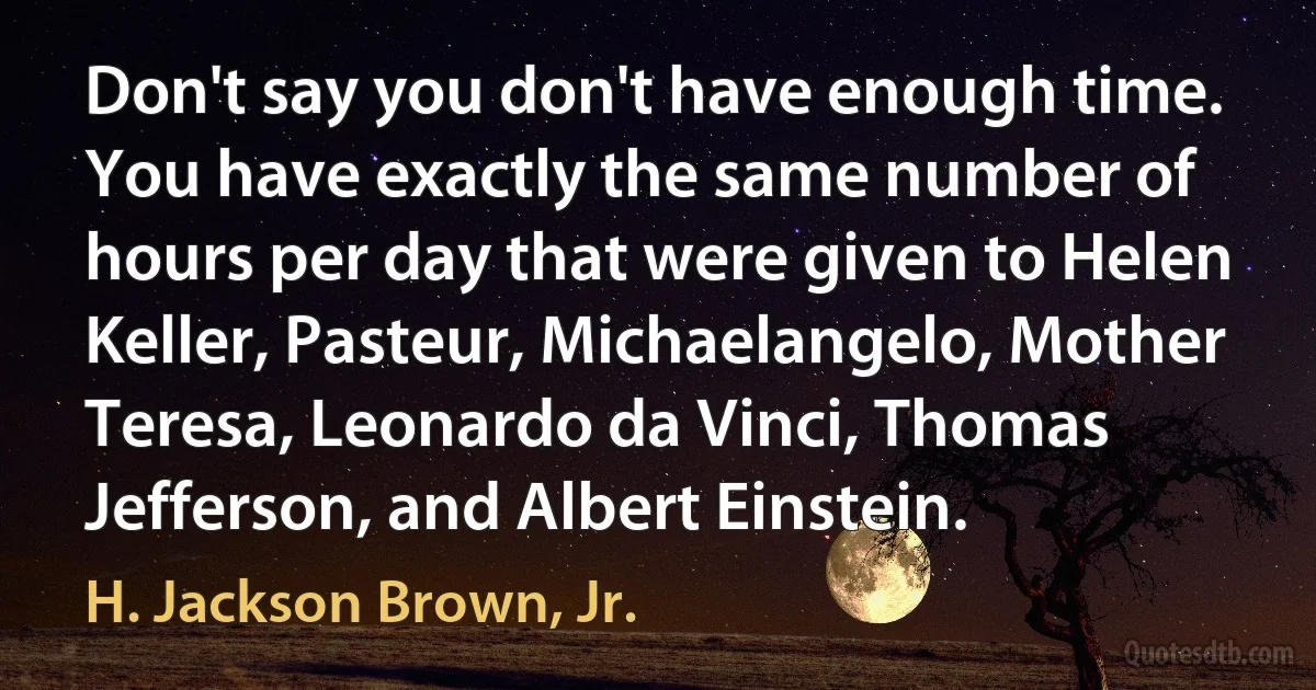 Don't say you don't have enough time. You have exactly the same number of hours per day that were given to Helen Keller, Pasteur, Michaelangelo, Mother Teresa, Leonardo da Vinci, Thomas Jefferson, and Albert Einstein. (H. Jackson Brown, Jr.)