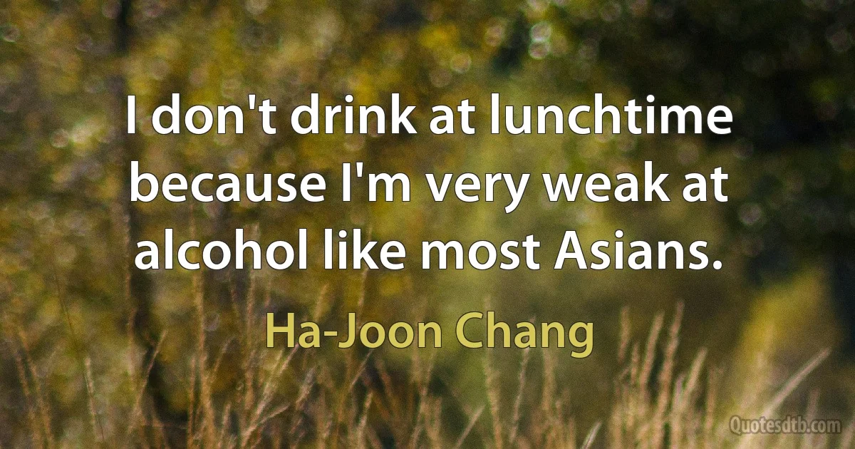 I don't drink at lunchtime because I'm very weak at alcohol like most Asians. (Ha-Joon Chang)