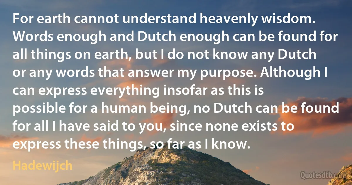 For earth cannot understand heavenly wisdom. Words enough and Dutch enough can be found for all things on earth, but I do not know any Dutch or any words that answer my purpose. Although I can express everything insofar as this is possible for a human being, no Dutch can be found for all I have said to you, since none exists to express these things, so far as I know. (Hadewijch)