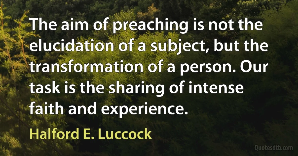 The aim of preaching is not the elucidation of a subject, but the transformation of a person. Our task is the sharing of intense faith and experience. (Halford E. Luccock)