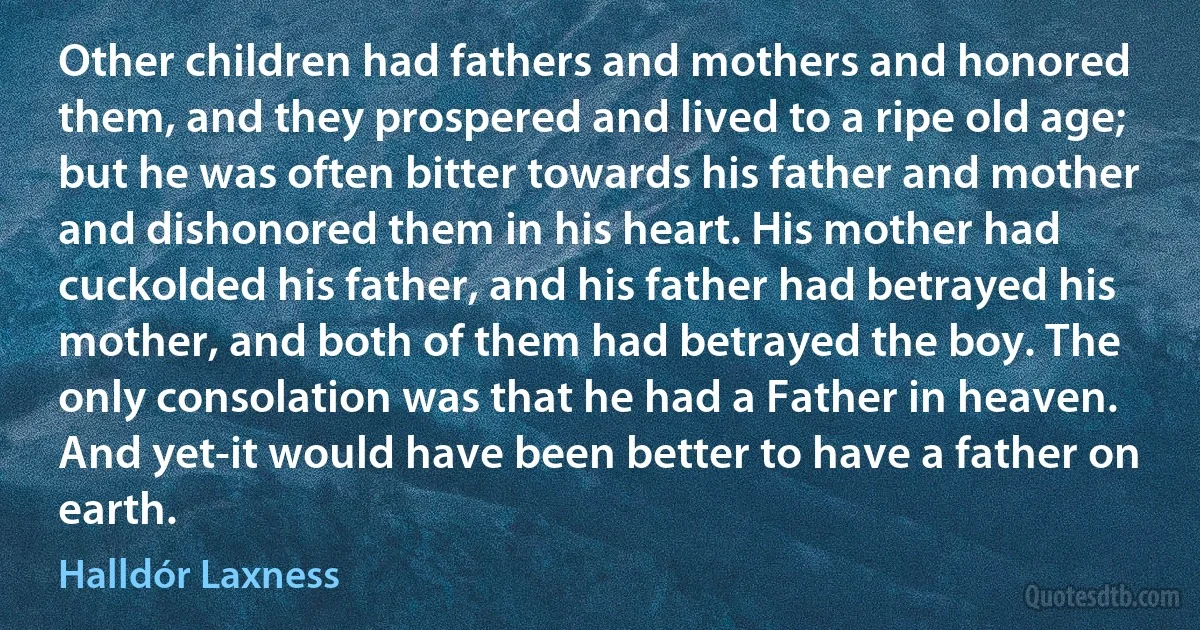 Other children had fathers and mothers and honored them, and they prospered and lived to a ripe old age; but he was often bitter towards his father and mother and dishonored them in his heart. His mother had cuckolded his father, and his father had betrayed his mother, and both of them had betrayed the boy. The only consolation was that he had a Father in heaven. And yet-it would have been better to have a father on earth. (Halldór Laxness)