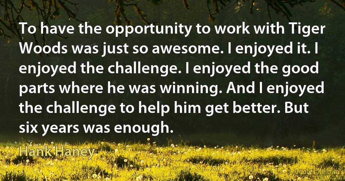 To have the opportunity to work with Tiger Woods was just so awesome. I enjoyed it. I enjoyed the challenge. I enjoyed the good parts where he was winning. And I enjoyed the challenge to help him get better. But six years was enough. (Hank Haney)