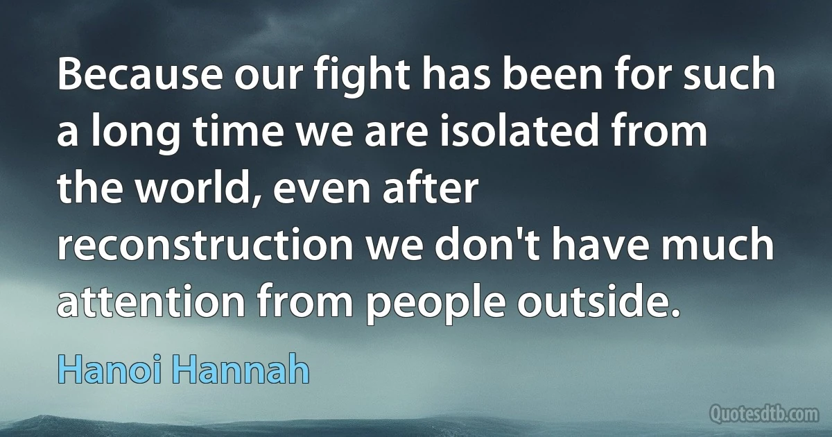 Because our fight has been for such a long time we are isolated from the world, even after reconstruction we don't have much attention from people outside. (Hanoi Hannah)