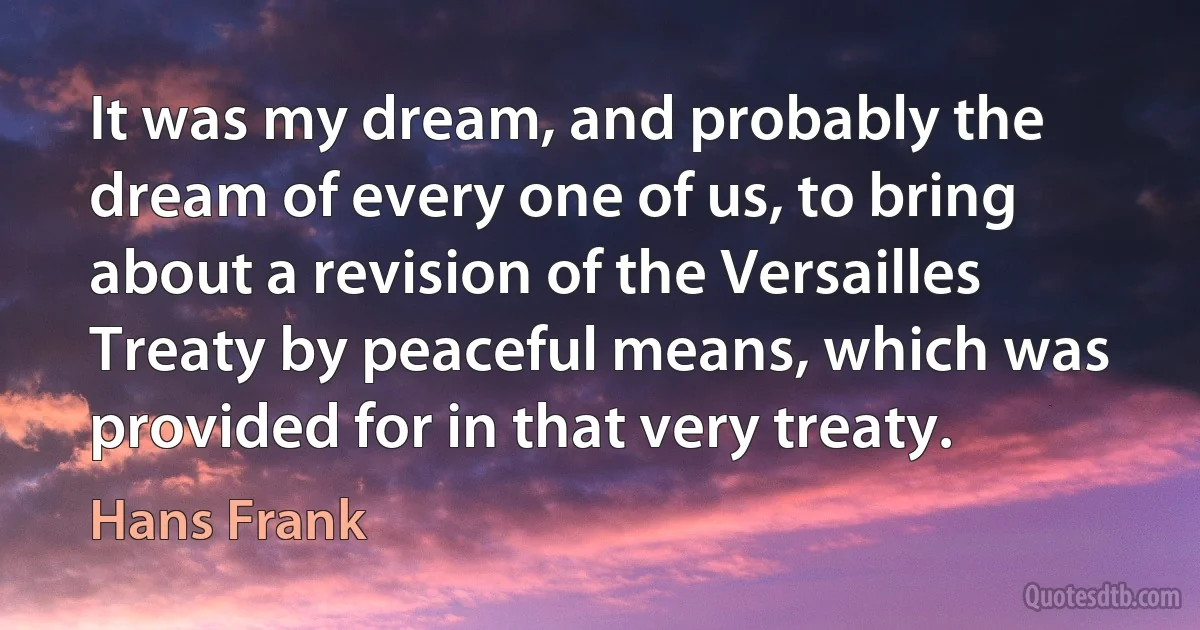 It was my dream, and probably the dream of every one of us, to bring about a revision of the Versailles Treaty by peaceful means, which was provided for in that very treaty. (Hans Frank)