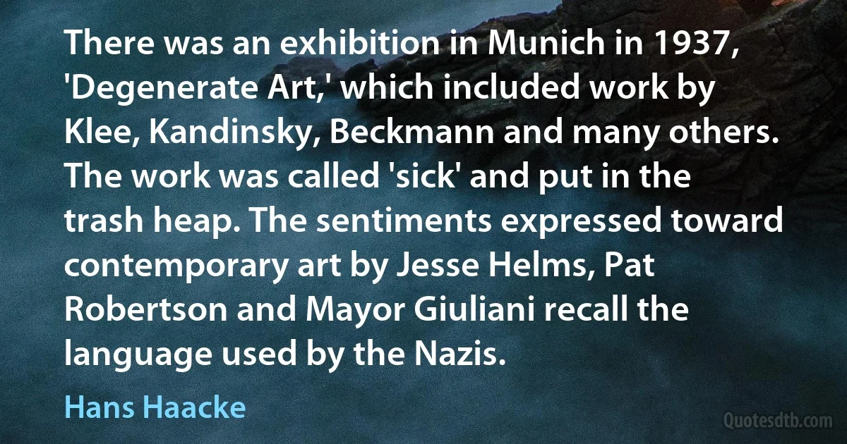 There was an exhibition in Munich in 1937, 'Degenerate Art,' which included work by Klee, Kandinsky, Beckmann and many others. The work was called 'sick' and put in the trash heap. The sentiments expressed toward contemporary art by Jesse Helms, Pat Robertson and Mayor Giuliani recall the language used by the Nazis. (Hans Haacke)