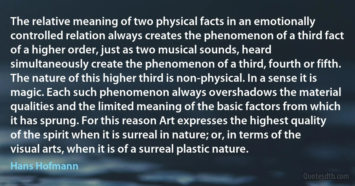 The relative meaning of two physical facts in an emotionally controlled relation always creates the phenomenon of a third fact of a higher order, just as two musical sounds, heard simultaneously create the phenomenon of a third, fourth or fifth. The nature of this higher third is non-physical. In a sense it is magic. Each such phenomenon always overshadows the material qualities and the limited meaning of the basic factors from which it has sprung. For this reason Art expresses the highest quality of the spirit when it is surreal in nature; or, in terms of the visual arts, when it is of a surreal plastic nature. (Hans Hofmann)