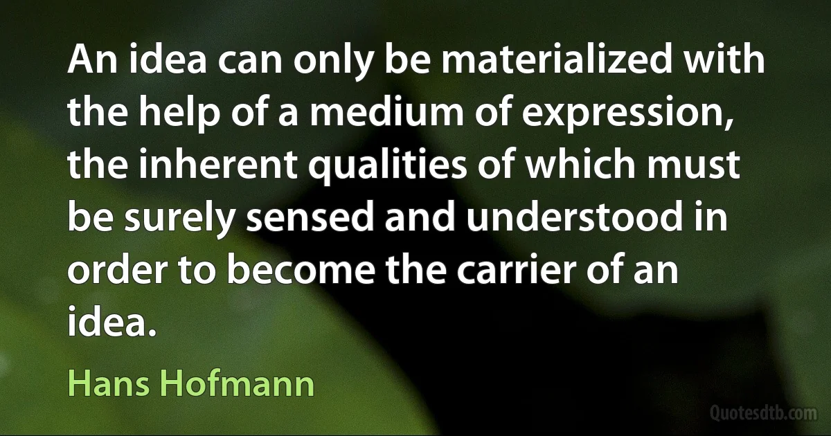 An idea can only be materialized with the help of a medium of expression, the inherent qualities of which must be surely sensed and understood in order to become the carrier of an idea. (Hans Hofmann)