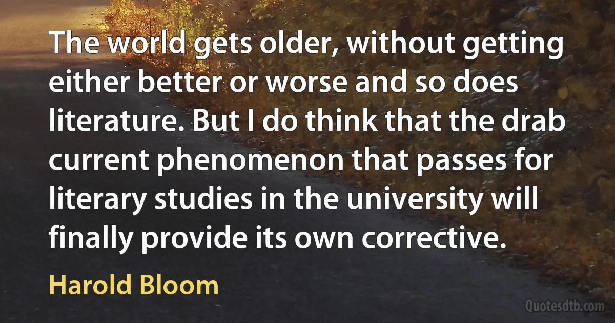 The world gets older, without getting either better or worse and so does literature. But I do think that the drab current phenomenon that passes for literary studies in the university will finally provide its own corrective. (Harold Bloom)