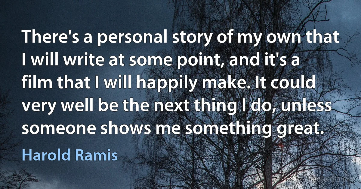 There's a personal story of my own that I will write at some point, and it's a film that I will happily make. It could very well be the next thing I do, unless someone shows me something great. (Harold Ramis)