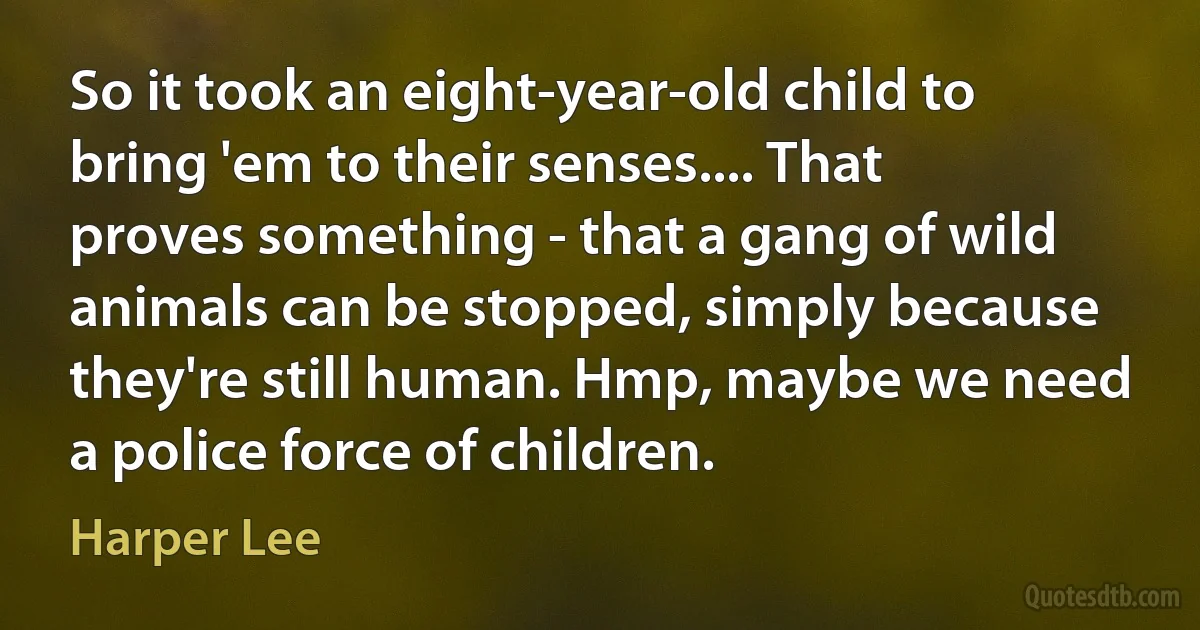 So it took an eight-year-old child to bring 'em to their senses.... That proves something - that a gang of wild animals can be stopped, simply because they're still human. Hmp, maybe we need a police force of children. (Harper Lee)