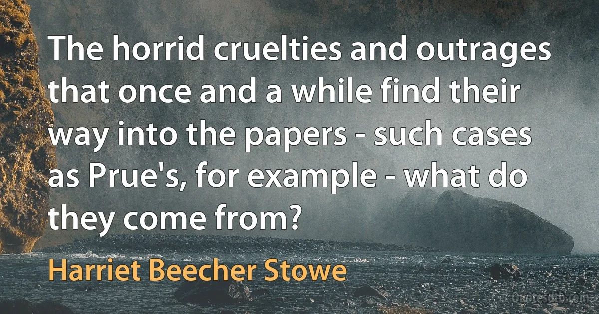 The horrid cruelties and outrages that once and a while find their way into the papers - such cases as Prue's, for example - what do they come from? (Harriet Beecher Stowe)