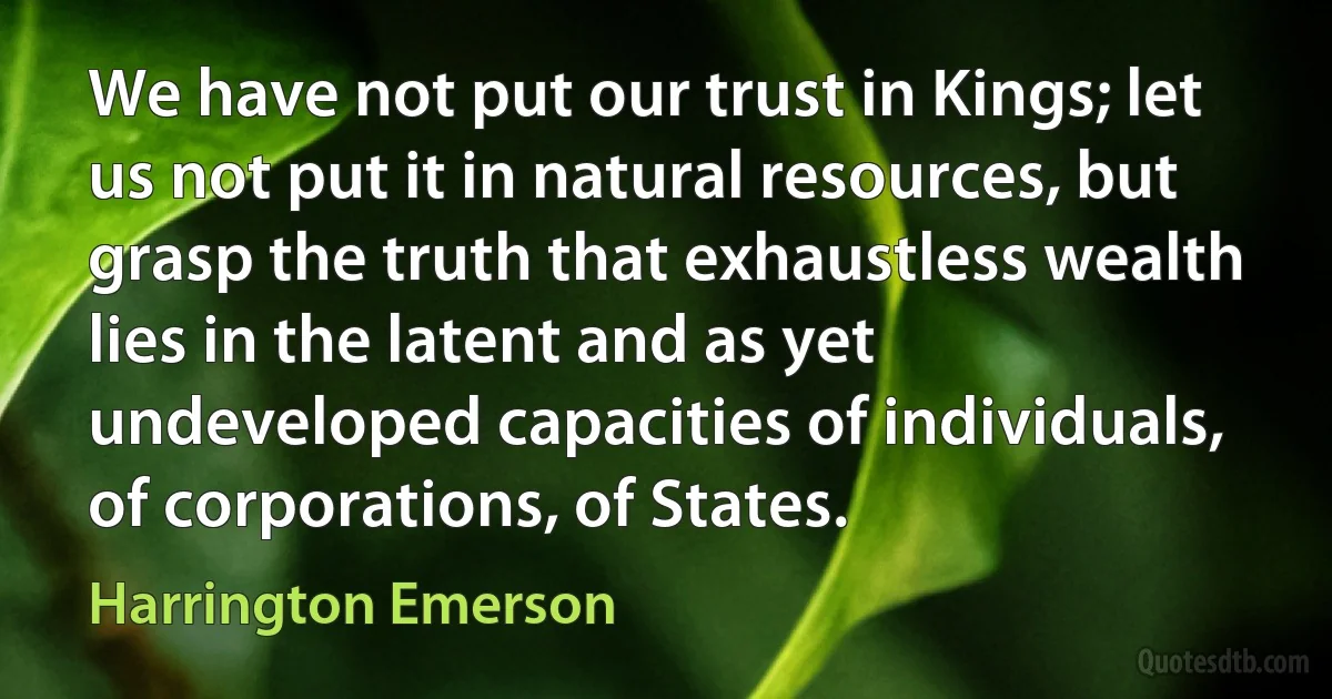 We have not put our trust in Kings; let us not put it in natural resources, but grasp the truth that exhaustless wealth lies in the latent and as yet undeveloped capacities of individuals, of corporations, of States. (Harrington Emerson)