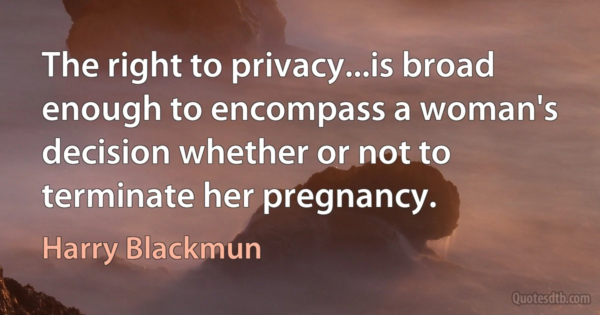 The right to privacy...is broad enough to encompass a woman's decision whether or not to terminate her pregnancy. (Harry Blackmun)